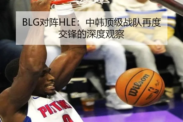 BLG对阵HLE：中韩顶级战队再度交锋的深度观察（leyu）