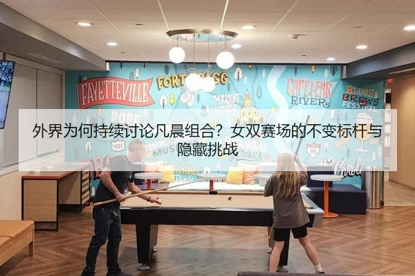 外界为何持续讨论凡晨组合？女双赛场的不变标杆与隐藏挑战