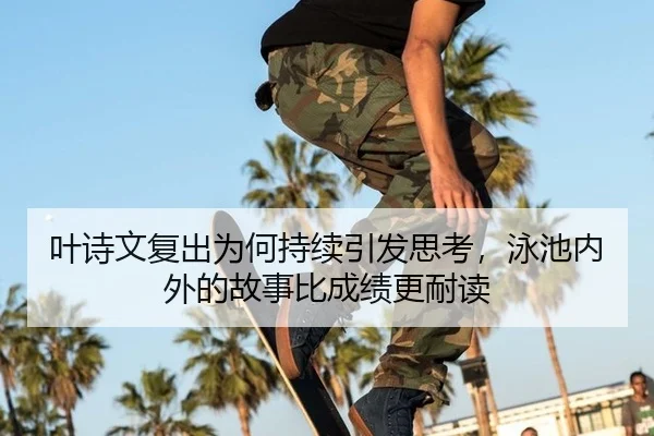 叶诗文复出为何持续引发思考，泳池内外的故事比成绩更耐读